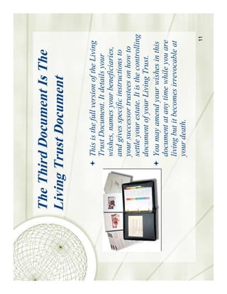 The Third Document Is The
Living Trust Document

        This is the full version of the Living
        Trust Document. It details your
        wishes, names your beneficiaries,
        and gives specific instructions to
        your successor trustees on how to
        settle your estate. It is the controlling
        document of your Living Trust.
        You may amend your wishes in this
        document at any time while you are
        living but it becomes irrevocable at
        your death.

                                              11
 