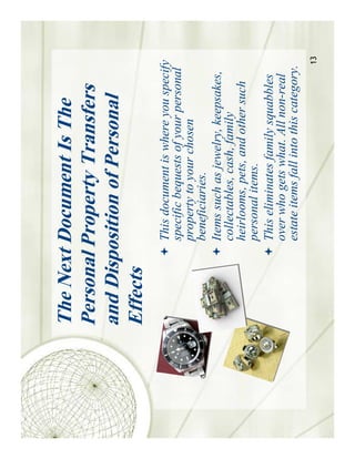 The Next Document Is The
Personal Property Transfers
and Disposition of Personal
Effects
         This document is where you specify
         specific bequests of your personal
         property to your chosen
         beneficiaries.
         Items such as jewelry, keepsakes,
         collectables, cash, family
         heirlooms, pets, and other such
         personal items.
         This eliminates family squabbles
         over who gets what. All non-real
         estate items fall into this category.
                                             13
 