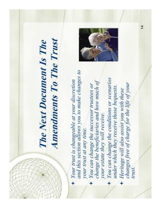 The Next Document Is The
            Amendments To The Trust
Your trust is changeable at your discretion
and this section allows you to make changes to
your trust at any time.
You can change the successor trustees or
change the beneficiaries and how much of
your estate they will receive.
You can change the conditions or scenarios
under which they receive those bequests.
Heritage will also assist you with these
changes free of charge for the life of your
trust.
                                                 14
 