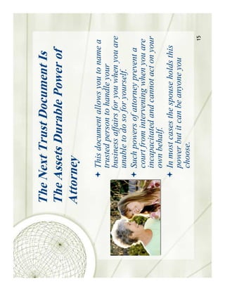 The Next Trust Document Is
The Assets Durable Power of
Attorney
      This document allows you to name a
      trusted person to handle your
      business affairs for you when you are
      unable to do so for yourself.
      Such powers of attorney prevent a
      court from intervening when you are
      incapacitated and cannot act on your
      own behalf.
      In most cases the spouse holds this
      power but it can be anyone you
      choose.
                                         15
 