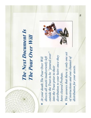 The Next Document Is
               The Pour Over Will
At your death The Pour Over Will
directs all assets inadvertently left
outside the Trust to be “poured over”
into the Trust prior to their
distribution to your heirs once they
have cleared Probate.
This assures that there is only one set
of instructions and one channel of
distribution for your assets.
                                          16
 