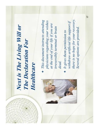 Next is The Living Will or
The Declaration For
Healthcare
        This document instructs attending
        physicians regarding your wishes
        at the end of your life if you are
        irreversibly terminal or brain
        dead.
        It gives them permission to
        withdraw artificial life support if
        there is no hope for your recovery.
        Several options are provided.

                                              17
 