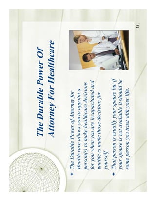 The Durable Power Of
              Attorney For Healthcare

The Durable Power of Attorney for
Health-care allows you to appoint a
person(s) to make healthcare decisions
for you when you are incapacitated and
unable to make those decisions for
yourself.
That person is usually your spouse but if
your spouse is not available it should be
some person you trust with your life.
                                            18
 