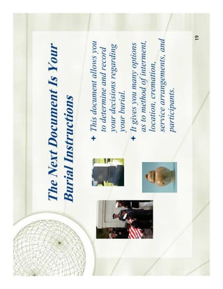 The Next Document Is Your
Burial Instructions
           This document allows you
           to determine and record
           your decisions regarding
           your burial.
           It gives you many options
           as to method of interment,
           location, cremation,
           service arrangements, and
           participants.

                                    19
 