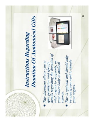 Instructions Regarding
          Donation Of Anatomical Gifts
This document allows you to
give permission and specify
details regarding the donation of
vital organs to recipients, or
your entire body to medical
science.
This is optional and should only
be used if you want to donate
your organs.

                                     20
 