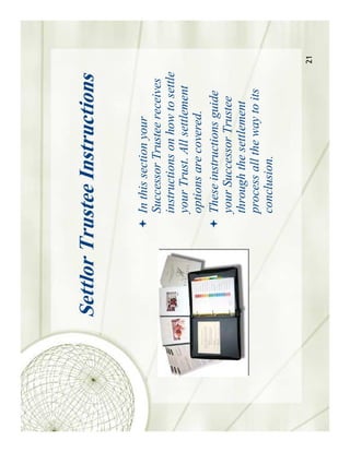 Settlor Trustee Instructions

            In this section your
            Successor Trustee receives
            instructions on how to settle
            your Trust. All settlement
            options are covered.
            These instructions guide
            your Successor Trustee
            through the settlement
            process all the way to its
            conclusion.


                                            21
 