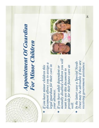 Appointment Of Guardian
            For Minor Children
If you have minor children this
document allows you to assign a
legal guardian for their care in
your absence.
If you have adult dependent or
mentally disabled children you will
want to use this document to
provide for their future care as
well.
In the latter case a Special Needs
Trust may be advisable if they are
receiving government assistance.
                                      24
 