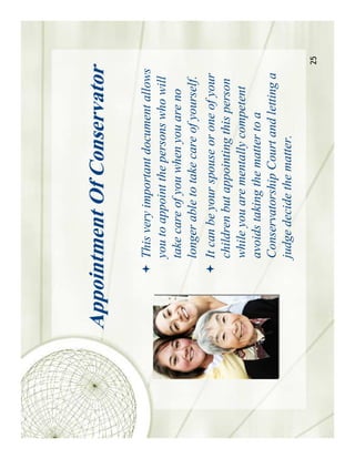 Appointment Of Conservator

       This very important document allows
       you to appoint the persons who will
       take care of you when you are no
       longer able to take care of yourself.
       It can be your spouse or one of your
       children but appointing this person
       while you are mentally competent
       avoids taking the matter to a
       Conservatorship Court and letting a
       judge decide the matter.
                                               25
 