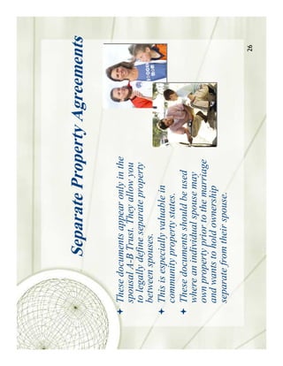 Separate Property Agreements

These documents appear only in the
spousal A-B Trust. They allow you
to legally define separate property
between spouses.
This is especially valuable in
community property states.
These documents should be used
where an individual spouse may
own property prior to the marriage
and wants to hold ownership
separate from their spouse.

                                      26
 