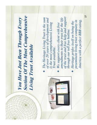 You Have Just Been Through Every
Section Of The Most Comprehensive
Living Trust Available

         The Heritage Living Trust is the sum
         of over 20 years of development and
         is the most comprehensive Living
         Trust available.
         We support every client with free
         amendments to their trust for the life
         of the trust and free help and support
         through our toll free hotline.
         Heritage prides itself on being the
         preeminent living trust company in
         America with a perfect BBB rating.
                                              27
 