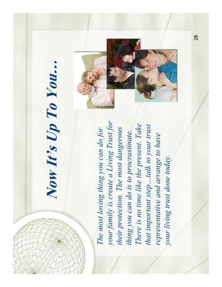 Now It’s Up To You…


The most loving thing you can do for
your family is create a Living Trust for
their protection. The most dangerous
thing you can do is to procrastinate.
There is no time like the present. Take
that important step…talk to your trust
representative and arrange to have
your living trust done today.


                                           28
 
