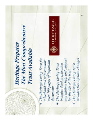 Heritage Prepares
           The Most Comprehensive
           Trust Available
The Heritage Living Trust for
a husband and wife contains
over 190 pages of important
documents
The Heritage Living Trust
includes deed preparation
and lifetime help and support
for the life of the trust
The Heritage Living Trust
includes free lifetime changes
                                    3
 