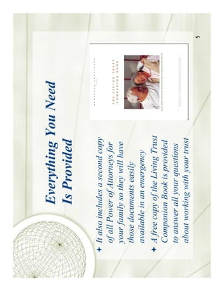 Everything You Need
           Is Provided

It also includes a second copy
of all Power of Attorneys for
your family so they will have
those documents easily
available in an emergency
A free copy of the Living Trust
Companion Book is provided
to answer all your questions
about working with your trust
                                  5
 