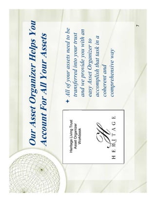 Our Asset Organizer Helps You
   Account For All Your Assets

Heritage Living Trust
                        All of your assets need to be
  Asset Organizer       transferred into your trust
     Workbook
                        and we provide you with an
                        easy Asset Organizer to
                        accomplish that task in a
                        coherent and
                        comprehensive way



                                                        7
 