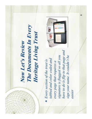 Now Let’s Review
           The Documents In Every
           Heritage Living Trust
Every section of the trust is
tabbed and color coded and
every page that requires a
signature is flagged so all you
have to do is flip to that page and
sign your name. It couldn’t be
easier

                                      8
 