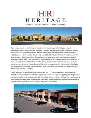 If you are a property owner looking for a partner that you can trust to handle your property
management duties, look no further! Heritage’s Property Management Division can custom design a
plan that fits your needs that oversees the daily details of the management and operations of your
properties so you don’t have to. You can rest assured that Heritage will handle these duties as if they
were our own. We understand the delicate balance between controlling operating expenses and
providing a level of service that ensures your properties value. We take extreme pride in our ability to
resolve issues that arise efficiently and professionally. Our managers are local allowing us to inspect
each property, monitor services and meet with tenants on a weekly basis. Being on the pulse of your
properties allows us to assess the unique needs of each individual property and pay close attention to
the details so you don’t have too.

Clearly our ability to provide a proprietary approach and a local market expertise makes Heritage's
Property Management Division attractive to property owners and asset managers by providing a level of
operational sophistication and expertise that mirrors our clients mind set. We have the experience and
supporting resources to meet your goals and objectives. Our management objective is to improve the
properties financial performance to improve the owner’s bottom line.
 