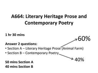 A664: Literary Heritage Prose and
        Contemporary Poetry

1 hr 30 mins
                                               60%
Answer 2 questions:
• Section A – Literary Heritage Prose (Animal Farm)
• Section B – Contemporary Poetry

50 mins Section A
                                             40%
40 mins Section B
 