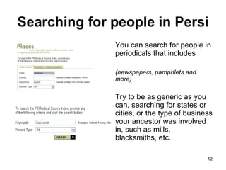 Searching for people in Persi You can search for people in periodicals that includes  (newspapers, pamphlets and more) Try to be as generic as you can, searching for states or cities, or the type of business your ancestor was involved in, such as mills, blacksmiths, etc.  