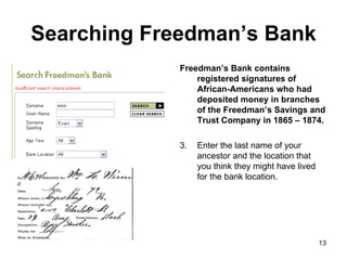 Searching Freedman’s Bank Freedman’s Bank contains registered signatures of African-Americans who had  deposited money in branches of the Freedman’s Savings and Trust Company in 1865 – 1874. Enter the last name of your ancestor and the location that you think they might have lived for the bank location.  