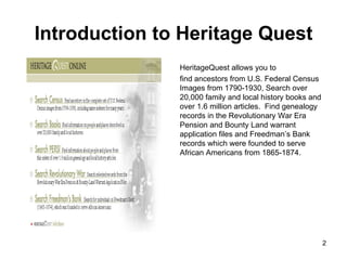 Introduction to Heritage Quest HeritageQuest allows you to  find ancestors from U.S. Federal Census Images from 1790-1930, Search over 20,000 family and local history books and over 1.6 million articles.  Find genealogy records in the Revolutionary War Era Pension and Bounty Land warrant application files and Freedman’s Bank records which were founded to serve African Americans from 1865-1874. 