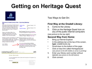 Getting on Heritage Quest Two Ways to Get On: First Way at the Oradell Library: Come to the Library Click on the Heritage Quest Icon on any of the public Internet computers  (see picture to the top right)  Second Way from Home: Bring up Internet Explorer In the address bar at the top of the screen,  type:  oradell.bccls.org Scroll down to the bottom of the page. Click on blue link called HeritageQuest (see picture to the left middle an arrow is pointing) 5. Enter your library card number without spaces  (see picture to the left bottom) 6. Click connect 