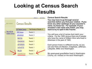 Looking at Census Search Results Census Search Results You may have to go through several searches before you find your relative.  If you know any other spellings of your ancestor’s name, try those too.  For example: If your ancestor’s last name was Fisher, you may want to try to spell it like Fischer.  You will have a list of names that match your criteria.  For the 1920 census there are 6 people who have the name of William Winn who lived in Arkansas in the year of 1920.  Each person lived in a different county, as you can see there are Benton, Craighead, Jefferson, Lafayette, Miller and Washington.  My great-great grandfather lived in Washington County, so I clicked on the word Washington.  