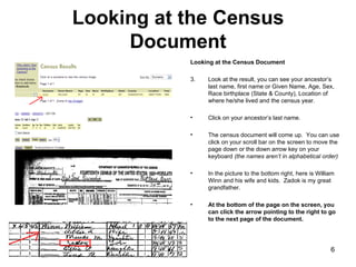 Looking at the Census Document Looking at the Census Document Look at the result, you can see your ancestor’s last name, first name or Given Name, Age, Sex, Race birthplace (State & County), Location of where he/she lived and the census year.  Click on your ancestor’s last name.  The census document will come up.  You can use click on your scroll bar on the screen to move the page down or the down arrow key on your keyboard  (the names aren’t in alphabetical order) In the picture to the bottom right, here is William Winn and his wife and kids.  Zadok is my great grandfather.  At the bottom of the page on the screen, you can click the arrow pointing to the right to go to the next page of the document.   