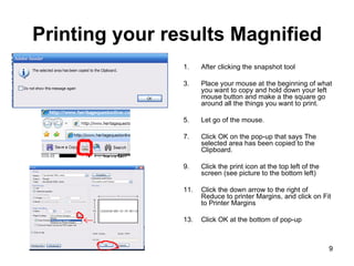 Printing your results Magnified After clicking the snapshot tool Place your mouse at the beginning of what you want to copy and hold down your left mouse button and make a the square go around all the things you want to print.  Let go of the mouse. Click OK on the pop-up that says The selected area has been copied to the Clipboard. Click the print icon at the top left of the screen (see picture to the bottom left) Click the down arrow to the right of Reduce to printer Margins, and click on Fit to Printer Margins Click OK at the bottom of pop-up 