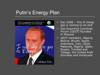 Putin’s Energy Plan Dec 2008 – ‘Era of cheap gas is coming to an end’ Gas Exporting Countries Forum (GECF) founded in Moscow GECF members: Algeria, Bolivia, Brunei, Egypt, Indonesia, Iran, Libya, Malaysia, Nigeria, Qatar, Russia, Trinidad and Tobago, the United Arab Emirates and Venezuela  