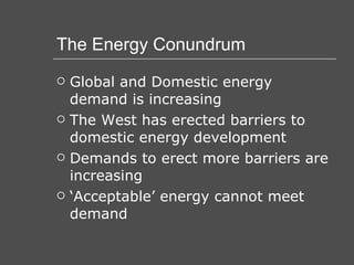 The Energy Conundrum Global and Domestic energy demand is increasing The West has erected barriers to domestic energy development Demands to erect more barriers are increasing ‘Acceptable’ energy cannot meet demand 