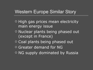 Western Europe Similar Story High gas prices mean electricity main energy issue Nuclear plants being phased out (except in France) Coal plants being phased out Greater demand for NG NG supply dominated by Russia 