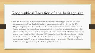 Geographical Location of the heritage site
? The Taj Mahal is an ivory-white marble mausoleum on the right bank of the river
Yamuna in Agra, Uttar Pradesh, India. It was commissioned in 1631 by the fifth
Mughal emperor, Shah Jahan to house the tomb of his beloved wife, Mumtaz Mahal.
Construction of the mausoleum was completed in 1648, but work continued on other
phases of the project for another five years. The first ceremony held at the mausoleum
was an observance by Shah Jahan, on 6 February 1643, of the 12th anniversary of the
death of Mumtaz Mahal. The Taj Mahal complex is believed to have been completed
in its entirety in 1653 at a cost estimated at the time to be around ?5 million, which in
2023 would be approximately 35 billion (US$77.8 million).
?
 