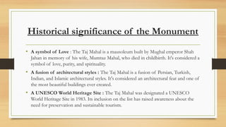 Historical significance of the Monument
? A symbol of Love : The Taj Mahal is a mausoleum built by Mughal emperor Shah
Jahan in memory of his wife, Mumtaz Mahal, who died in childbirth. It's considered a
symbol of love, purity, and spirituality.
? A fusion of architectural styles : The Taj Mahal is a fusion of Persian, Turkish,
Indian, and Islamic architectural styles. It's considered an architectural feat and one of
the most beautiful buildings ever created.
? A UNESCO World Heritage Site : The Taj Mahal was designated a UNESCO
World Heritage Site in 1983. Its inclusion on the list has raised awareness about the
need for preservation and sustainable tourism.
 