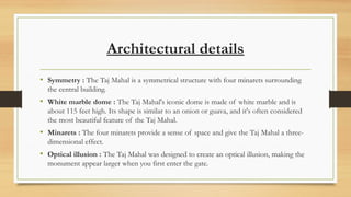 Architectural details
? Symmetry : The Taj Mahal is a symmetrical structure with four minarets surrounding
the central building.
? White marble dome : The Taj Mahal's iconic dome is made of white marble and is
about 115 feet high. Its shape is similar to an onion or guava, and it's often considered
the most beautiful feature of the Taj Mahal.
? Minarets : The four minarets provide a sense of space and give the Taj Mahal a three-
dimensional effect.
? Optical illusion : The Taj Mahal was designed to create an optical illusion, making the
monument appear larger when you first enter the gate.
 
