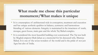 What made me chose this particular
monument/What makes it unique
? It is a masterpiece of architectural style in conception, treatment and execution
and has unique aesthetic qualities in balance, symmetry and harmonious
blending of various elements. Integrity is maintained in the intactness of tomb,
mosque, guest house, main gate and the whole Taj Mahal complex.
? It is considered the most beautiful building ever constructed. The Taj was built
by Mughal emperor Shah Jahan as a memorial for his deceased wife, Mumtaz
Mahal. It is one of the seven wonders of the world and is the pride of not just
Agra but also of India.
 