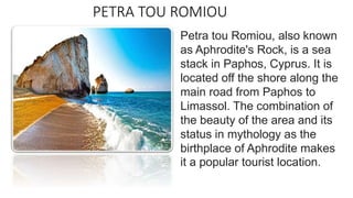 PETRA TOU ROMIOU
Petra tou Romiou, also known
as Aphrodite's Rock, is a sea
stack in Paphos, Cyprus. It is
located off the shore along the
main road from Paphos to
Limassol. The combination of
the beauty of the area and its
status in mythology as the
birthplace of Aphrodite makes
it a popular tourist location.
 