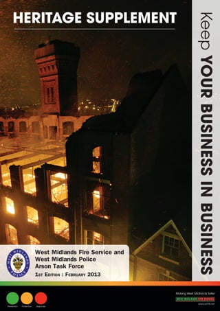 HERITAGE SUPPLEMENT




                                                                         Keep YOUR BUSINESS IN BUSINESS


                          West Midlands Fire Service and
                          West Midlands Police
                          Arson Task Force
                          1ST EDITION : FEBRUARY 2013


                                                           Making West Midlands Safer


                                                                           www.wmfs.net
Prevention   Protection   Response
 