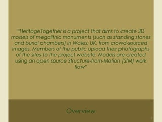 Overview
3
“HeritageTogether is a project that aims to create 3D
models of megalithic monuments (such as standing stones
and burial chambers) in Wales, UK, from crowd-sourced
images. Members of the public upload their photographs
of the sites to the project website. Models are created
using an open source Structure-from-Motion (SfM) work
flow”
 