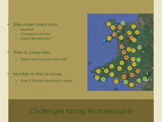 Challenges facing Archaeologists
9
• Sites under threat from
– Weather
– Changes in climate
– Urban development
• Time to survey sites
– Takes many hours for each site
• Number of sites to survey
– Over 2,500 sites identified in Wales
 