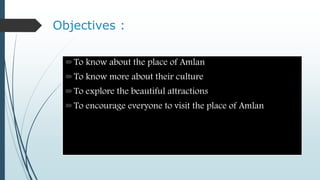 Objectives :
To know about the place of Amlan
To know more about their culture
To explore the beautiful attractions
To encourage everyone to visit the place of Amlan
 