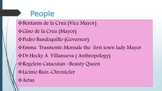 People
Bentanm de la Cruz (Vice Mayor)
Gino de la Cruz (Mayor)
Pedro Bandoquillo (Governor)
Emma Trasmonte Monsale the first town lady Mayor
Dr.Hecky A. Villanueva ( Anthropology)
Rogelein Catacutan –Beauty Queen
Licinio Ruiz-Chronicler
Aetas
 