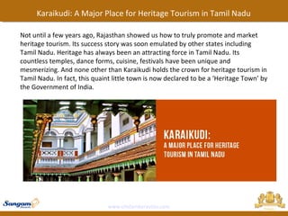 www.chidambaravilas.com
Karaikudi: A Major Place for Heritage Tourism in Tamil Nadu
Not until a few years ago, Rajasthan showed us how to truly promote and market
heritage tourism. Its success story was soon emulated by other states including
Tamil Nadu. Heritage has always been an attracting force in Tamil Nadu. Its
countless temples, dance forms, cuisine, festivals have been unique and
mesmerizing. And none other than Karaikudi holds the crown for heritage tourism in
Tamil Nadu. In fact, this quaint little town is now declared to be a ‘Heritage Town’ by
the Government of India.
 