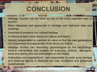 CONCLUSION
• Heritage Tourism can be listed as one of the most important type of
tourism.
• More interested and appreciate in heritage and historical sites and
buildings
• Important to preserve our cultural heritage
• A chance to learn more about our culture and history
• Historic preservation to maintain its value so that the new generations
can experience and appreciate more about our history
• Heritage tourism can describing psychological on the psychology-
tourism interference that suitable for everyone, children, teenagers,
adult and elderly who are enthusiasm on the history
• Authorities and organizations can responsible to make sure heritage
and historical places in Malaysia are fully conserved and preserved
systematically
 