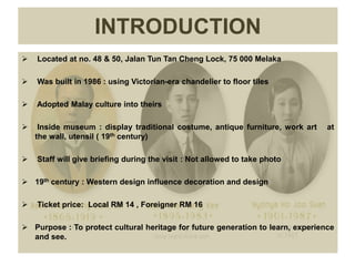  Located at no. 48 & 50, Jalan Tun Tan Cheng Lock, 75 000 Melaka
 Was built in 1986 : using Victorian-era chandelier to floor tiles
 Adopted Malay culture into theirs
 Inside museum : display traditional costume, antique furniture, work art at
the wall, utensil ( 19th century)
 Staff will give briefing during the visit : Not allowed to take photo
 19th century : Western design influence decoration and design
 Ticket price: Local RM 14 , Foreigner RM 16
 Purpose : To protect cultural heritage for future generation to learn, experience
and see.
INTRODUCTION
 