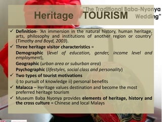 Heritage TOURISM
 Definition- ‘An immersion in the natural history, human heritage,
arts, philosophy and institutions of another region or country’
(Timothy and Boyd, 2003).
 Three heritage visitor characteristics =
Demographic (level of education, gender, income level and
employment),
Geographic (urban area or suburban area)
Psychographic (lifestyles, social class and personality)
 Two types of tourist motivations
i) to pursuit of knowledge ii) personal benefits
 Malacca – Heritage values destination and become the most
preferred heritage tourism
 Museum Baba Nyonya provides elements of heritage, history and
the cross culture = Chinese and local Malays
 