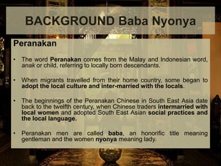 Peranakan
• The word Peranakan comes from the Malay and Indonesian word,
anak or child, referring to locally born descendants.
• When migrants travelled from their home country, some began to
adopt the local culture and inter-married with the locals.
• The beginnings of the Peranakan Chinese in South East Asia date
back to the twelfth century, when Chinese traders intermarried with
local women and adopted South East Asian social practices and
the local language.
• Peranakan men are called baba, an honorific title meaning
gentleman and the women nyonya meaning lady.
BACKGROUND Baba Nyonya
 