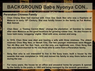 Peranakan Chinese Family
• Chan Cheng Siew had married with Chee Gee Geok Neo who was a Kapitans of
Malacca in early 19th Century. She was fondly known in the family as Fat Mother,
Mak Gemuk.
• Chen Siew , a ‘Towkay Cermin Mata’ change the plantation of Gambier to rubber
after seen Malacca as the good locations for growing rubber tree. He also known to
have held many ‘ronggeng’ nights filled with wine, women and song.
• In 1919, Chen Siew was died and leaving a wife with three mistress. The eldest
mistress Choo Way Neo, or Nenek Cho, The two younger mistresses were Maggie
Tan Ah Moy and Tan San Yeok, and the only one legitimate son, Chan Seng Kee
who was match-married to Ho Joo Suan who is came from a Peranakan family.
• Seng Kee who is not interested to live in the busy town, built a house by the
seaside that was completed in 1932 and moved his family to stay there before and
during the war.
• For many years, the house be an office and ancestral home for prayers & opened
by the family to the public in 1985 and being managed by the seventh generation.
BACKGROUND Baba Nyonya CON..
 