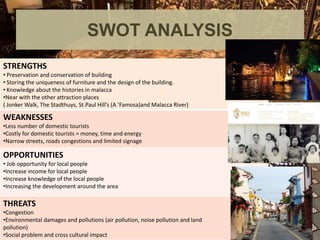 SWOT ANALYSIS
STRENGTHS
• Preservation and conservation of building
• Storing the uniqueness of furniture and the design of the building.
• Knowledge about the histories in malacca
•Near with the other attraction places
( Jonker Walk, The Stadthuys, St.Paul Hill’s (A ’Famosa)and Malacca River)
WEAKNESSES
•Less number of domestic tourists
•Costly for domestic tourists = money, time and energy
•Narrow streets, roads congestions and limited signage
OPPORTUNITIES
• Job opportunity for local people
•Increase income for local people
•Increase knowledge of the local people
•Increasing the development around the area
THREATS
•Congestion
•Environmental damages and pollutions (air pollution, noise pollution and land
pollution)
•Social problem and cross cultural impact
 