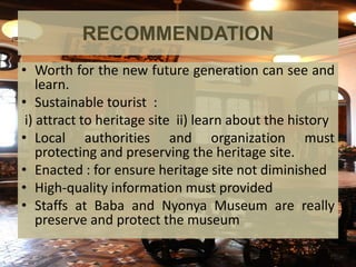 RECOMMENDATION
• Worth for the new future generation can see and
learn.
• Sustainable tourist :
i) attract to heritage site ii) learn about the history
• Local authorities and organization must
protecting and preserving the heritage site.
• Enacted : for ensure heritage site not diminished
• High-quality information must provided
• Staffs at Baba and Nyonya Museum are really
preserve and protect the museum
 