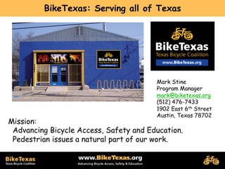 BikeTexas: Serving all of Texas




                                        Mark Stine
                                        Program Manager
                                        mark@biketexas.org
                                        (512) 476-7433
                                        1902 East 6th Street
                                        Austin, Texas 78702
Mission:
 Advancing Bicycle Access, Safety and Education.
 Pedestrian issues a natural part of our work.
 